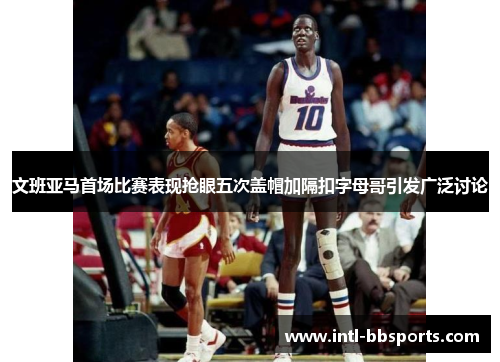 文班亚马首场比赛表现抢眼五次盖帽加隔扣字母哥引发广泛讨论